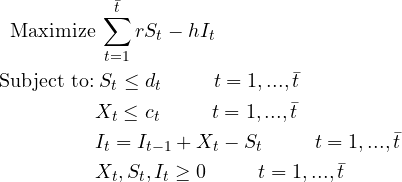 \begin{flalign*} \text{Maximize} & \: \sum_{t=1}^{\bar{t}} rS_{t}-hI_{t}&\\ \text{Subject to:} & \: S_t\leq d_t\hspace{1cm} t=1,...,\bar{t}&\\ & X_t\leq c_t \hspace{1cm}t=1,...,\bar{t}&\\ & I_{t}=I_{t-1}+X_{t}-S_{t}\hspace{1cm}t=1,...,\bar{t}&\\ & X_{t},S_{t},I_{t}\geq 0 \hspace{1cm}t=1,...,\bar{t} \end{flalign*}