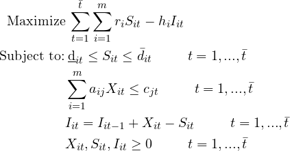 \begin{flalign*} \text{Maximize} & \: \sum_{t=1}^{\bar{t}} \sum_{i=1}^{m} r_{i}S_{it}-h_{i}I_{it}&\\ \text{Subject to:} & \: \underbar d_{it}\leq S_{it} \leq\bar d_{it}\hspace{1cm} t=1,...,\bar{t}&\\ & \sum_{i=1}^{m}a_{ij}X_{it}\leq c_{jt} \hspace{1cm}t=1,...,\bar{t}&\\ & I_{it}=I_{it-1}+X_{it}-S_{it}\hspace{1cm}t=1,...,\bar{t}&\\ & X_{it},S_{it},I_{it}\geq 0 \hspace{1cm}t=1,...,\bar{t} \end{flalign*}